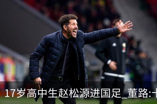 17岁高中生赵松源进国足 董路:十年内或不会再有